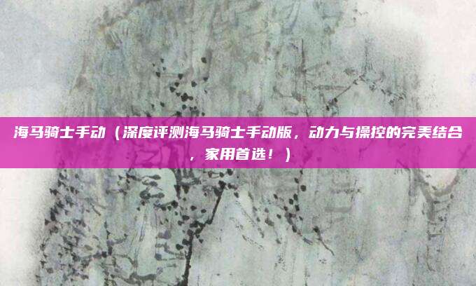海马骑士手动(深度评测海马骑士手动版,动力与操控的完美结合,家用首选!)