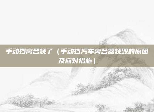 手动挡离合烧了(手动挡汽车离合器烧毁的原因及应对措施)