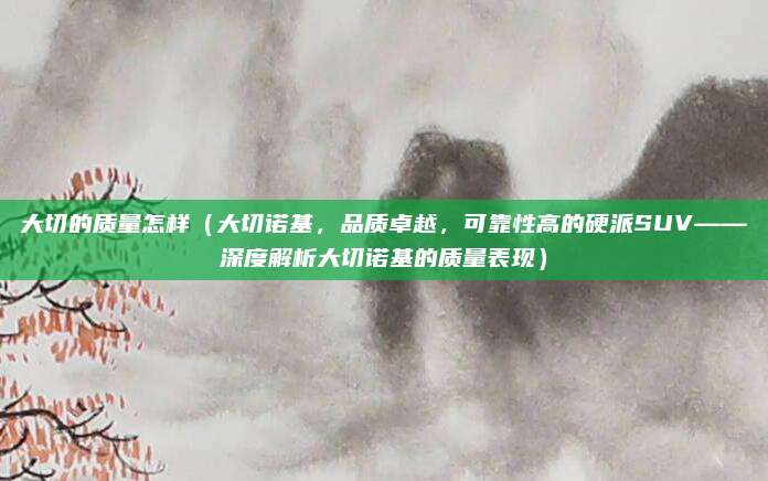 大切的质量怎样(大切诺基,品质卓越,可靠性高的硬派SUV——深度解析大切诺基的质量表现)