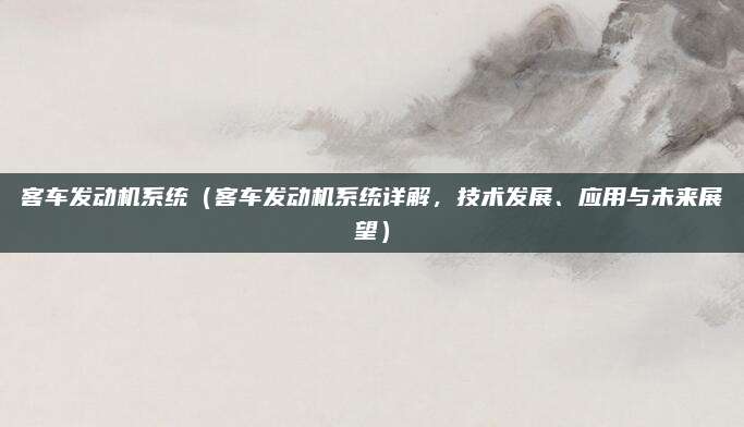 客车发动机系统(客车发动机系统详解,技术发展、应用与未来展望)