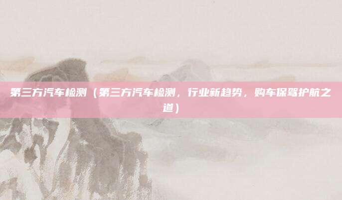 第三方汽车检测(第三方汽车检测,行业新趋势,购车保驾护航之道)