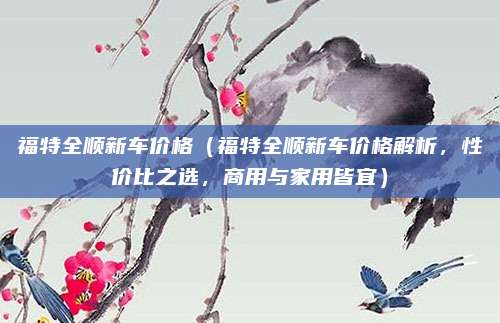 福特全顺新车价格(福特全顺新车价格解析,性价比之选,商用与家用皆宜)