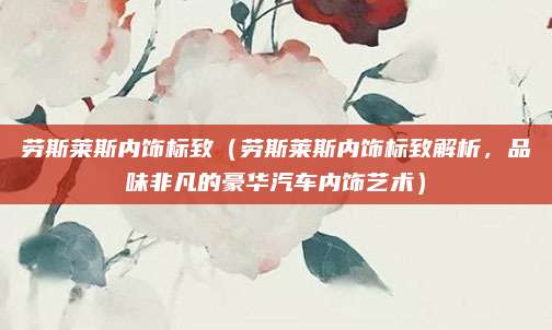劳斯莱斯内饰标致(劳斯莱斯内饰标致解析,品味非凡的豪华汽车内饰艺术)