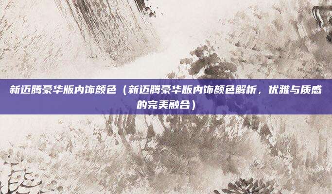 新迈腾豪华版内饰颜色(新迈腾豪华版内饰颜色解析,优雅与质感的完美融合)