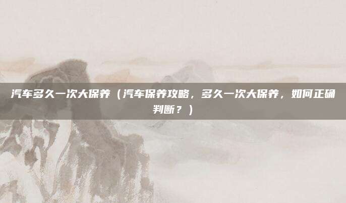 汽车多久一次大保养(汽车保养攻略,多久一次大保养,如何正确判断?)