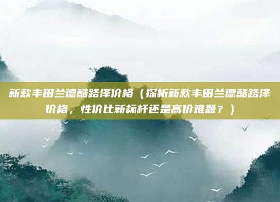 新款丰田兰德酷路泽价格(探析新款丰田兰德酷路泽价格,性价比新标杆还是高价难题?)