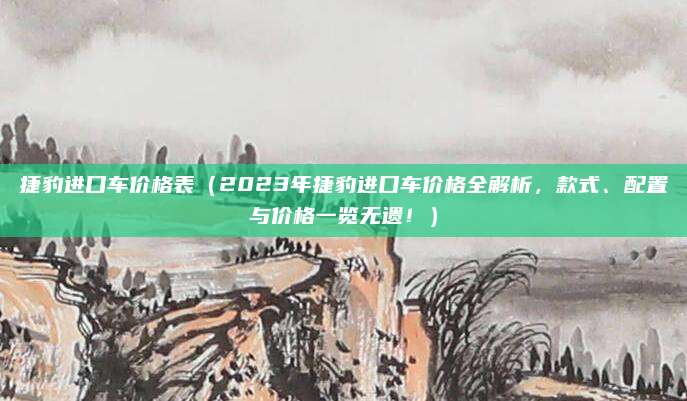 捷豹进口车价格表(2023年捷豹进口车价格全解析,款式、配置与价格一览无遗!)