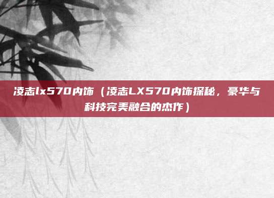 凌志lx570内饰(凌志LX570内饰探秘,豪华与科技完美融合的杰作)