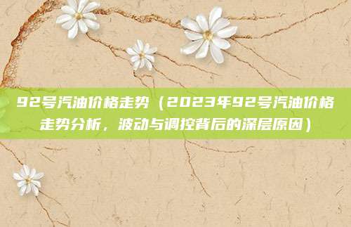 92号汽油价格走势(2023年92号汽油价格走势分析,波动与调控背后的深层原因)