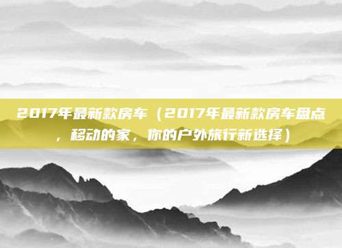2017年最新款房车(2017年最新款房车盘点,移动的家,你的户外旅行新选择)