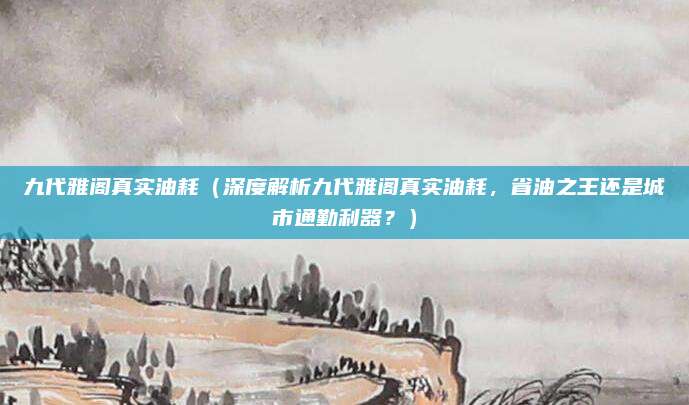 九代雅阁真实油耗（深度解析九代雅阁真实油耗，省油之王还是城市通勤利器？）