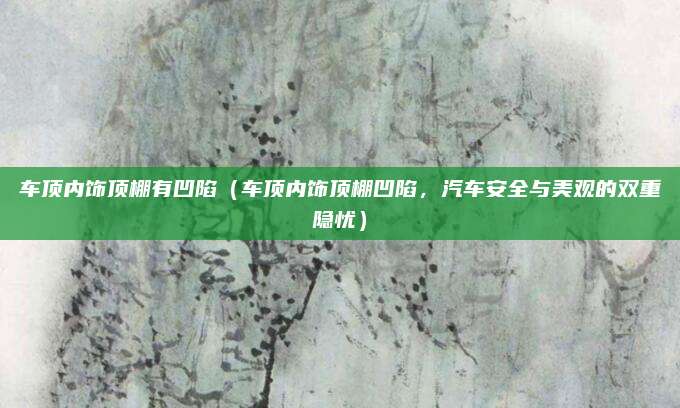 车顶内饰顶棚有凹陷(车顶内饰顶棚凹陷,汽车安全与美观的双重隐忧)