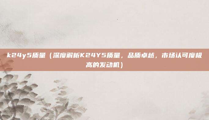 k24y5质量(深度解析K24Y5质量,品质卓越,市场认可度极高的发动机)