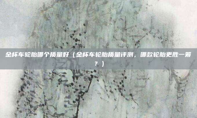 金杯车轮胎哪个质量好(金杯车轮胎质量评测,哪款轮胎更胜一筹?)