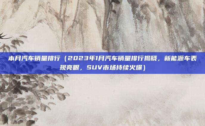 本月汽车销量排行(2023年1月汽车销量排行揭晓,新能源车表现亮眼,SUV市场持续火爆)