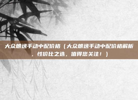 大众朗逸手动中配价格（大众朗逸手动中配价格解析，性价比之选，值得您关注！）