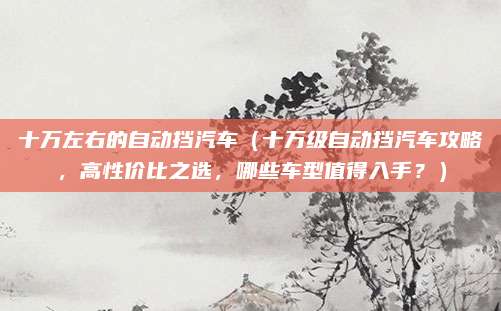 十万左右的自动挡汽车(十万级自动挡汽车攻略,高性价比之选,哪些车型值得入手?)