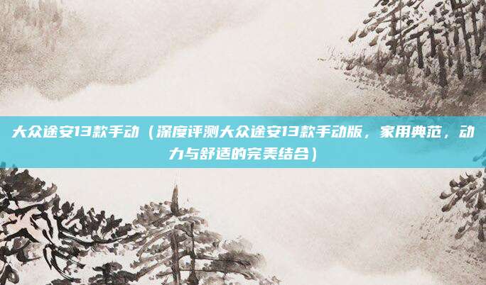 大众途安13款手动（深度评测大众途安13款手动版，家用典范，动力与舒适的完美结合）