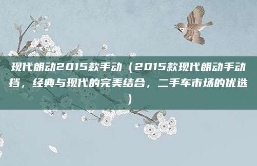 现代朗动2015款手动(2015款现代朗动手动挡,经典与现代的完美结合,二手车市场的优选)