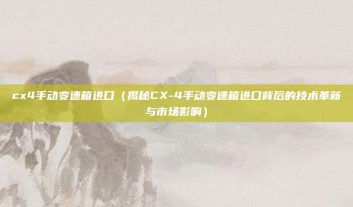 cx4手动变速箱进口(揭秘CX-4手动变速箱进口背后的技术革新与市场影响)