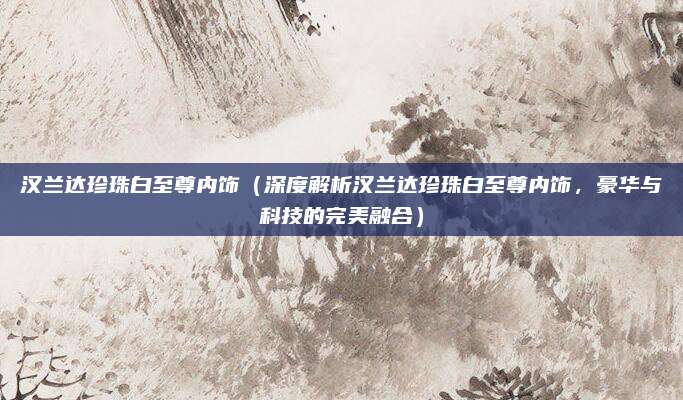 汉兰达珍珠白至尊内饰(深度解析汉兰达珍珠白至尊内饰,豪华与科技的完美融合)
