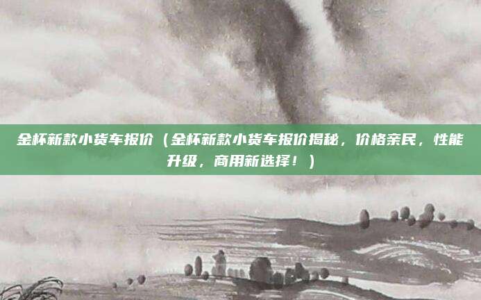 金杯新款小货车报价(金杯新款小货车报价揭秘,价格亲民,性能升级,商用新选择!)