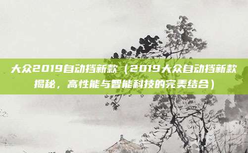 大众2019自动挡新款（2019大众自动挡新款揭秘，高性能与智能科技的完美结合）