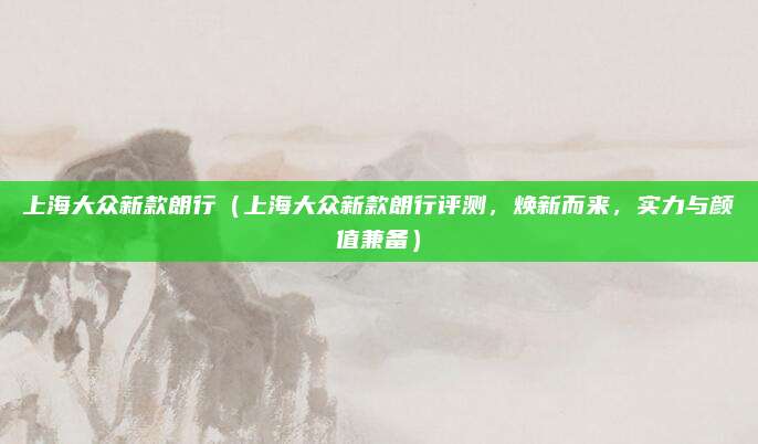 上海大众新款朗行（上海大众新款朗行评测，焕新而来，实力与颜值兼备）