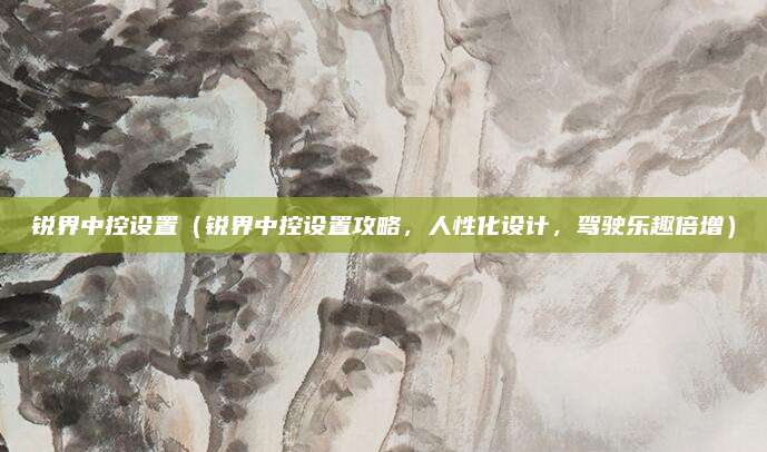 锐界中控设置(锐界中控设置攻略,人性化设计,驾驶乐趣倍增)