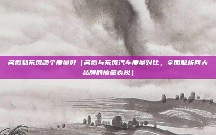 名爵和东风哪个质量好(名爵与东风汽车质量对比,全面解析两大品牌的质量表现)
