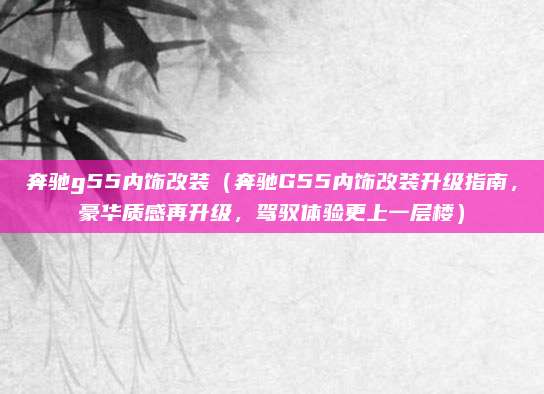 奔驰g55内饰改装(奔驰G55内饰改装升级指南,豪华质感再升级,驾驭体验更上一层楼)