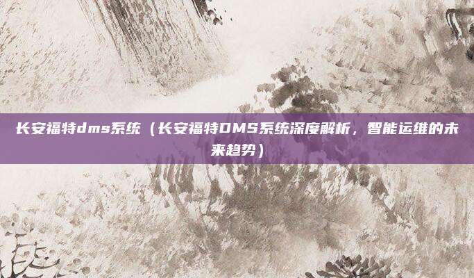 长安福特dms系统(长安福特DMS系统深度解析,智能运维的未来趋势)