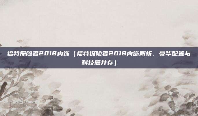 福特探险者2018内饰(福特探险者2018内饰解析,豪华配置与科技感并存)