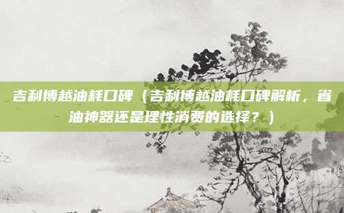 吉利博越油耗口碑(吉利博越油耗口碑解析,省油神器还是理性消费的选择?)