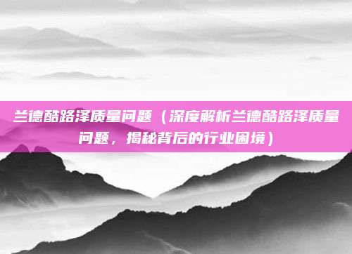 兰德酷路泽质量问题（深度解析兰德酷路泽质量问题，揭秘背后的行业困境）