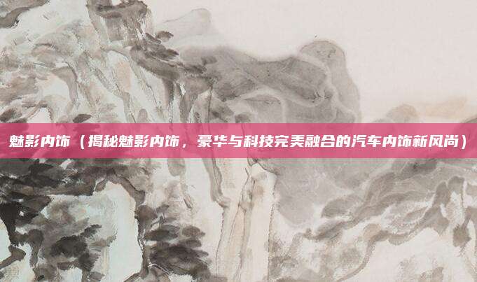 魅影内饰(揭秘魅影内饰,豪华与科技完美融合的汽车内饰新风尚)