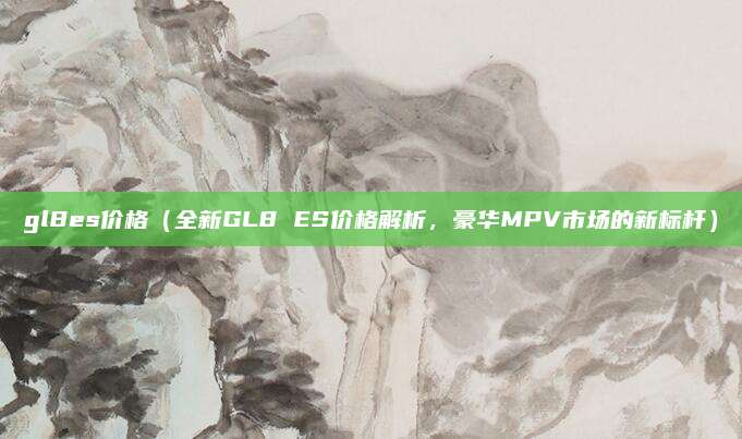 gl8es价格(全新GL8 ES价格解析,豪华MPV市场的新标杆)