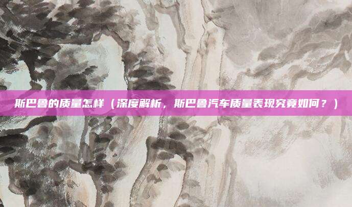 斯巴鲁的质量怎样(深度解析,斯巴鲁汽车质量表现究竟如何?)