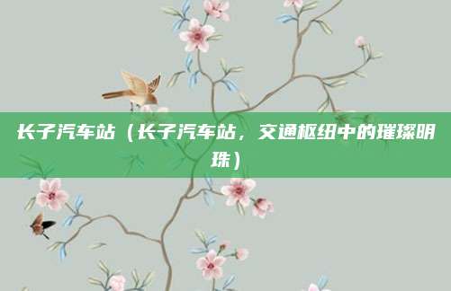 长子汽车站(长子汽车站,交通枢纽中的璀璨明珠)