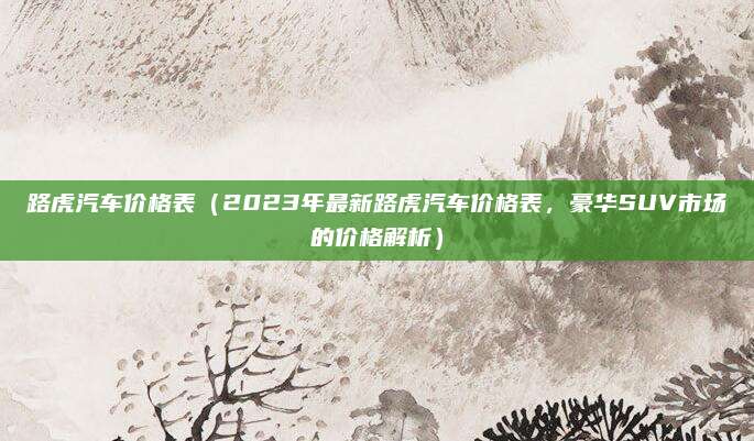 路虎汽车价格表(2023年最新路虎汽车价格表,豪华SUV市场的价格解析)