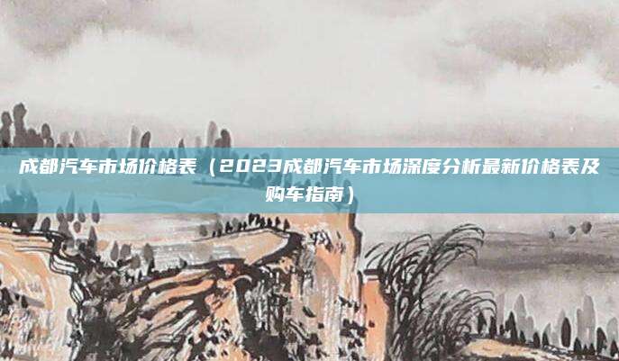 成都汽车市场价格表(2023成都汽车市场深度分析最新价格表及购车指南)