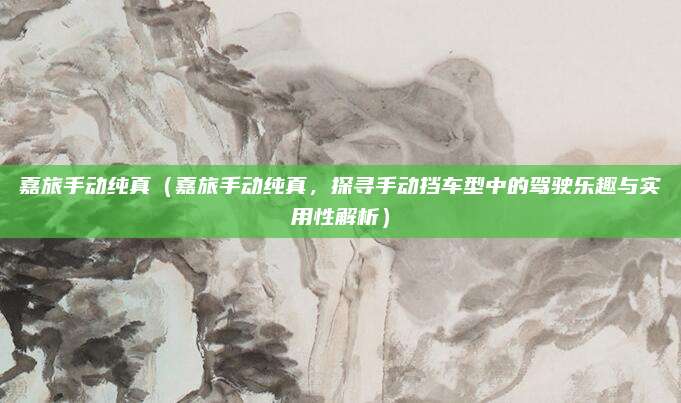 嘉旅手动纯真(嘉旅手动纯真,探寻手动挡车型中的驾驶乐趣与实用性解析)