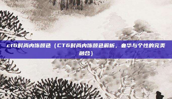 ct6时尚内饰颜色(CT6时尚内饰颜色解析,奢华与个性的完美融合)