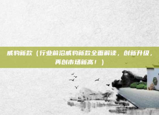 威豹新款(行业前沿威豹新款全面解读,创新升级,再创市场新高!)