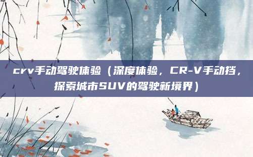 crv手动驾驶体验(深度体验,CR-V手动挡,探索城市SUV的驾驶新境界)