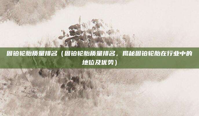 固铂轮胎质量排名(固铂轮胎质量排名,揭秘固铂轮胎在行业中的地位及优势)