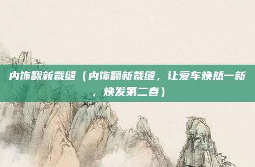 内饰翻新裁缝（内饰翻新裁缝，让爱车焕然一新，焕发第二春）