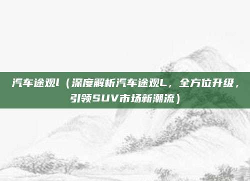 汽车途观l（深度解析汽车途观L，全方位升级，引领SUV市场新潮流）