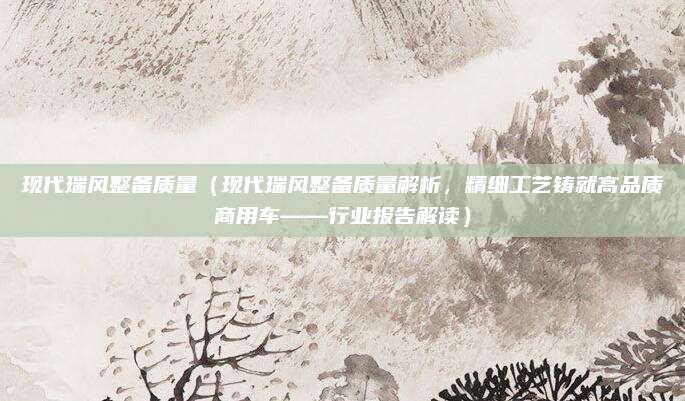 现代瑞风整备质量(现代瑞风整备质量解析,精细工艺铸就高品质商用车——行业报告解读)