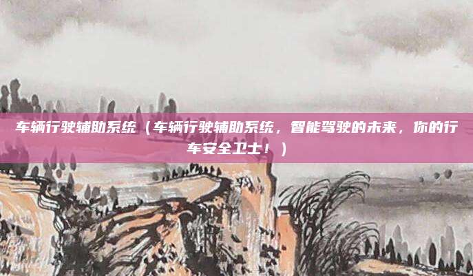 车辆行驶辅助系统（车辆行驶辅助系统，智能驾驶的未来，你的行车安全卫士！）